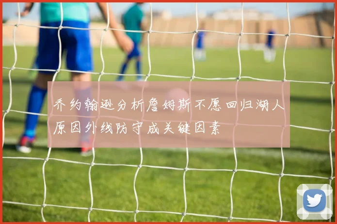 乔约翰逊分析詹姆斯不愿回归湖人原因外线防守成关键因素