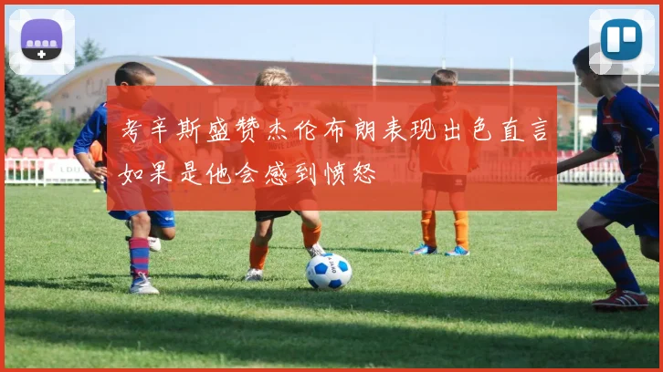 考辛斯盛赞杰伦布朗表现出色直言如果是他会感到愤怒