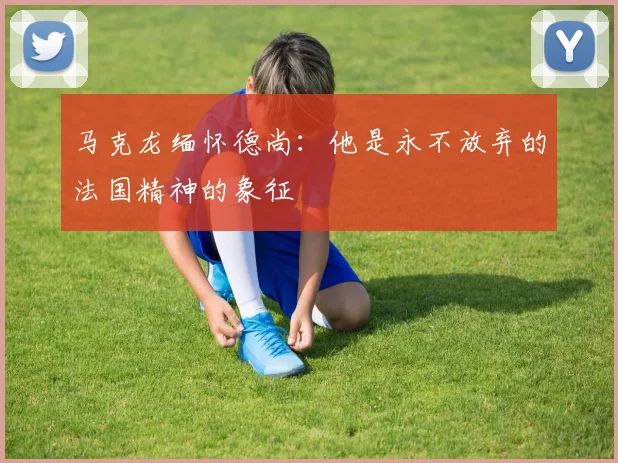 马克龙缅怀德尚：他是永不放弃的法国精神的象征