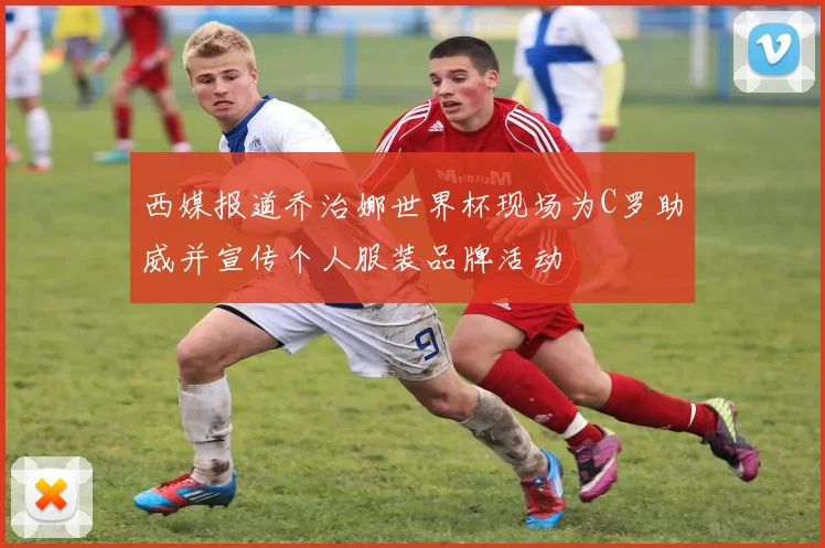 西媒报道乔治娜世界杯现场为C罗助威并宣传个人服装品牌活动