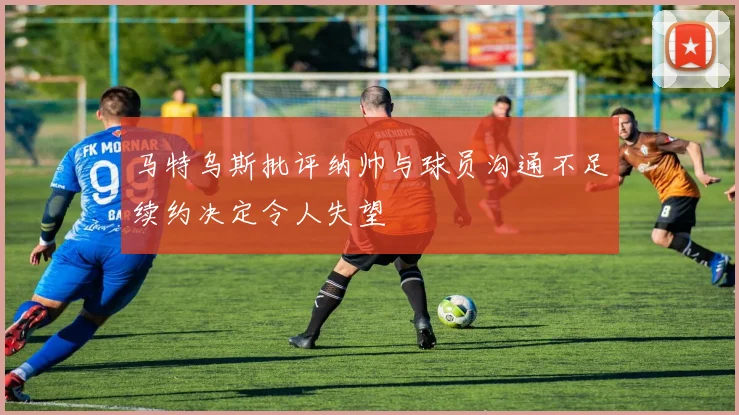 马特乌斯批评纳帅与球员沟通不足续约决定令人失望