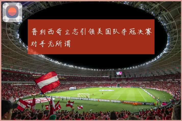 普利西奇立志引领美国队夺冠决赛对手无所谓
