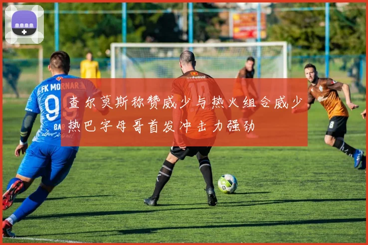 查尔莫斯称赞威少与热火组合威少热巴字母哥首发冲击力强劲