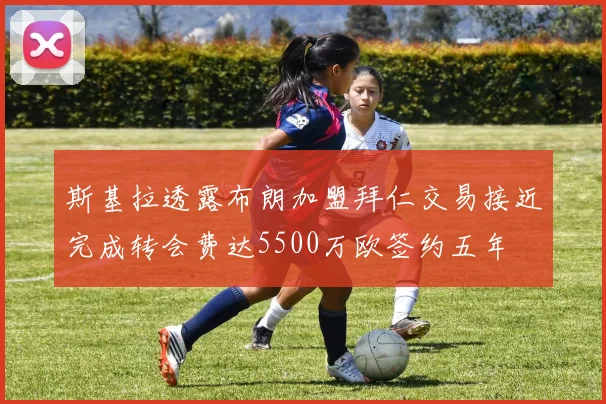 斯基拉透露布朗加盟拜仁交易接近完成转会费达5500万欧签约五年
