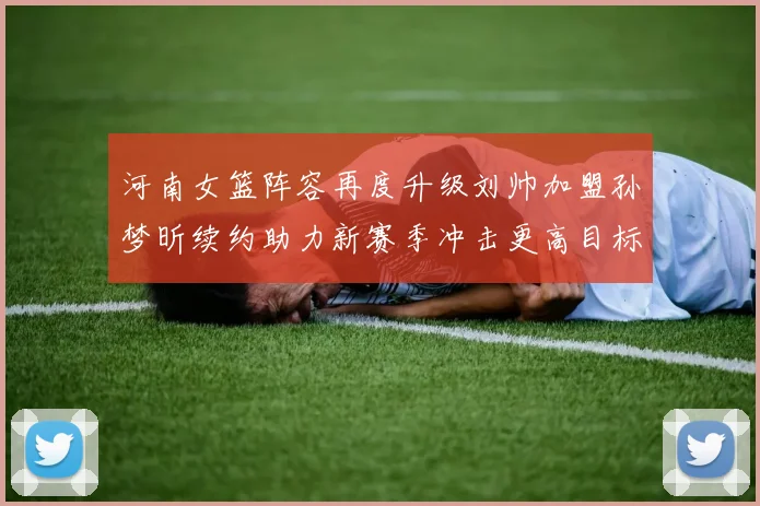 河南女篮阵容再度升级刘帅加盟孙梦昕续约助力新赛季冲击更高目标