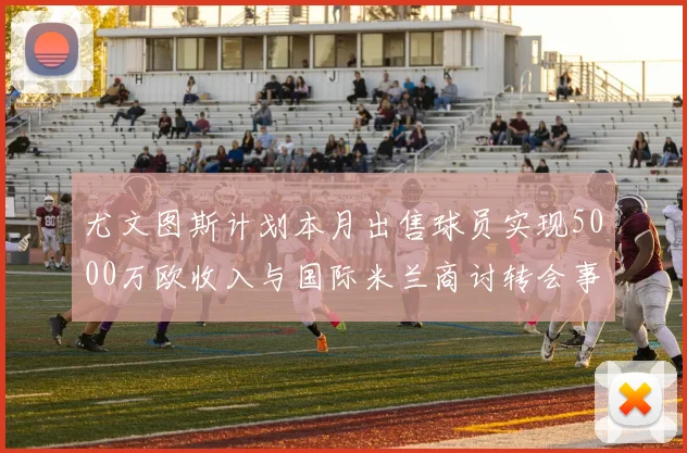 尤文图斯计划本月出售球员实现5000万欧收入与国际米兰商讨转会事宜