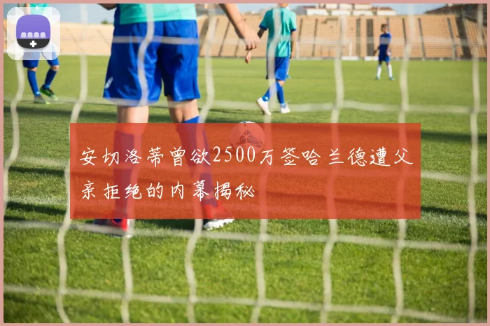 安切洛蒂曾欲2500万签哈兰德遭父亲拒绝的内幕揭秘