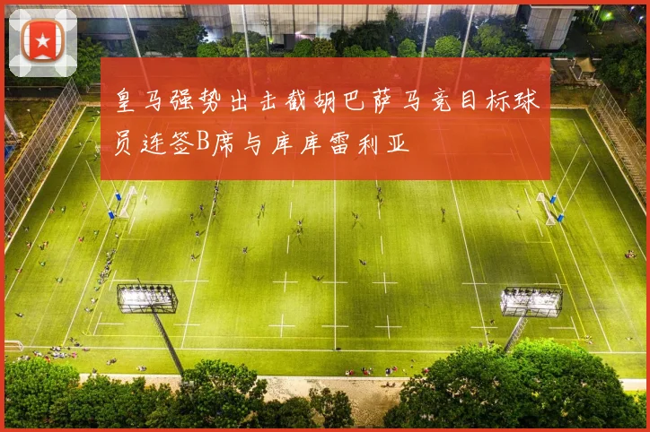皇马强势出击截胡巴萨马竞目标球员连签B席与库库雷利亚