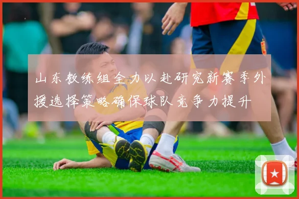 山东教练组全力以赴研究新赛季外援选择策略确保球队竞争力提升